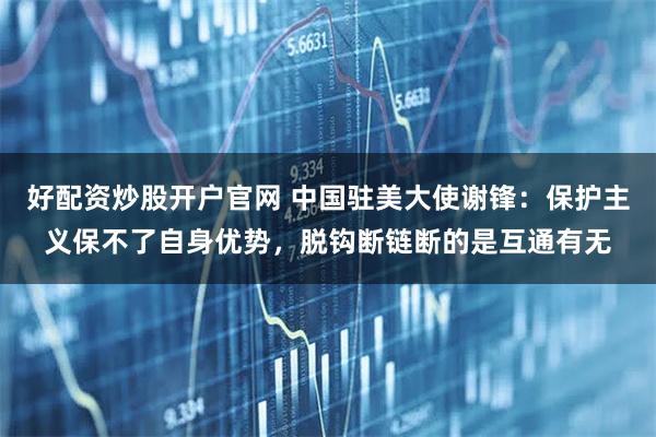 好配资炒股开户官网 中国驻美大使谢锋:保护主义保不了自身优势,脱钩断链断的是互通有无