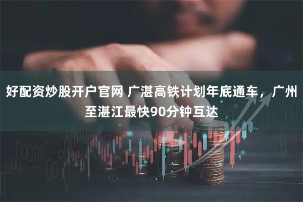 好配资炒股开户官网 广湛高铁计划年底通车，广州至湛江最快90分钟互达
