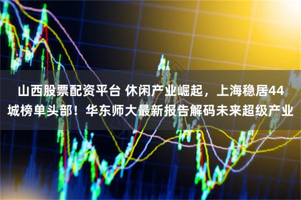 山西股票配资平台 休闲产业崛起，上海稳居44城榜单头部！华东师大最新报告解码未来超级产业