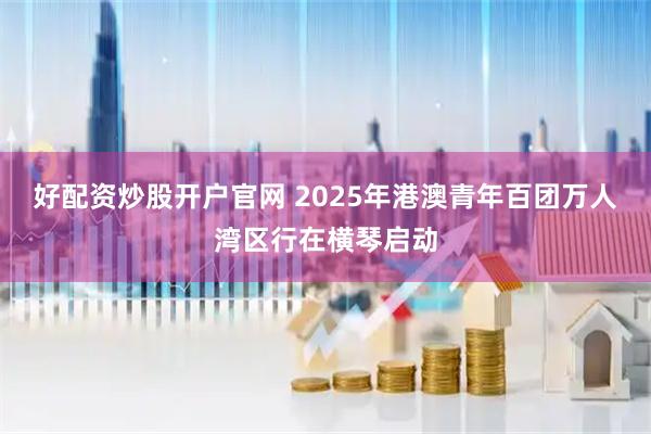 好配资炒股开户官网 2025年港澳青年百团万人湾区行在横琴启动