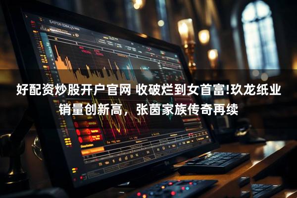 好配资炒股开户官网 收破烂到女首富!玖龙纸业销量创新高,张茵家族传奇再续