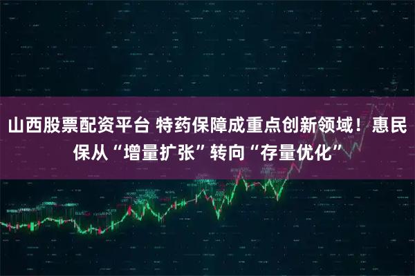 山西股票配资平台 特药保障成重点创新领域！惠民保从“增量扩张”转向“存量优化”