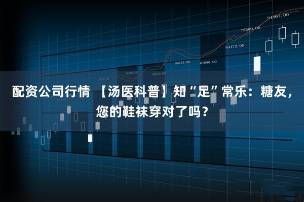 配资公司行情 【汤医科普】知“足”常乐:糖友,您的鞋袜穿对了吗?