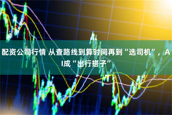 配资公司行情 从查路线到算时间再到“选司机”，AI成“出行搭子”