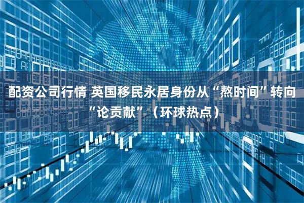配资公司行情 英国移民永居身份从“熬时间”转向“论贡献”（环球热点）