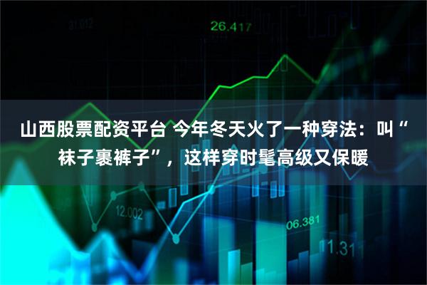 山西股票配资平台 今年冬天火了一种穿法:叫“袜子裹裤子”,这样穿时髦高级又保暖