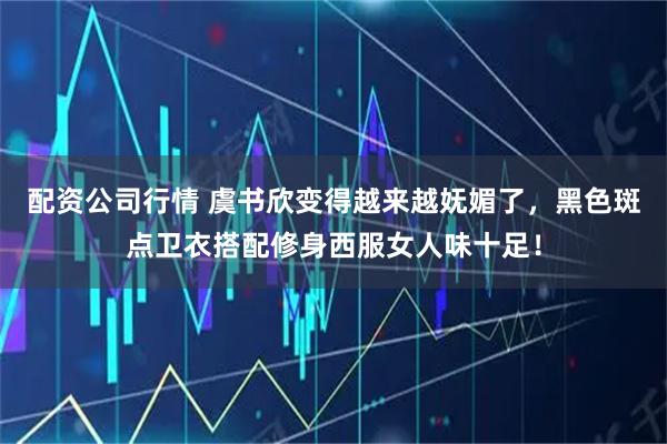 配资公司行情 虞书欣变得越来越妩媚了,黑色斑点卫衣搭配修身西服女人味十足!