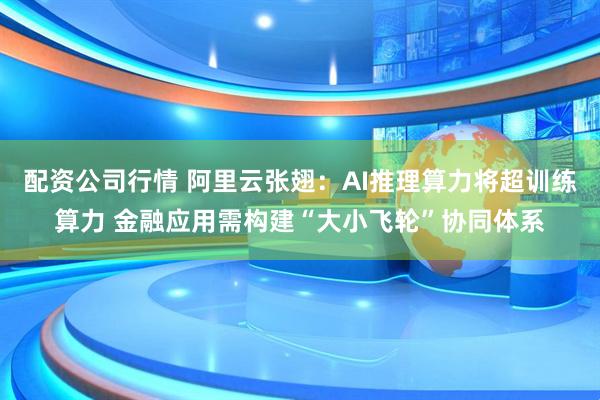 配资公司行情 阿里云张翅:AI推理算力将超训练算力 金融应用需构建“大小飞轮”协同体系