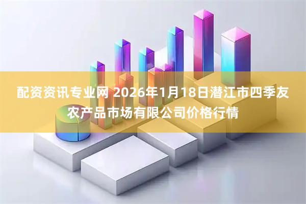配资资讯专业网 2026年1月18日潜江市四季友农产品市场有限公司价格行情