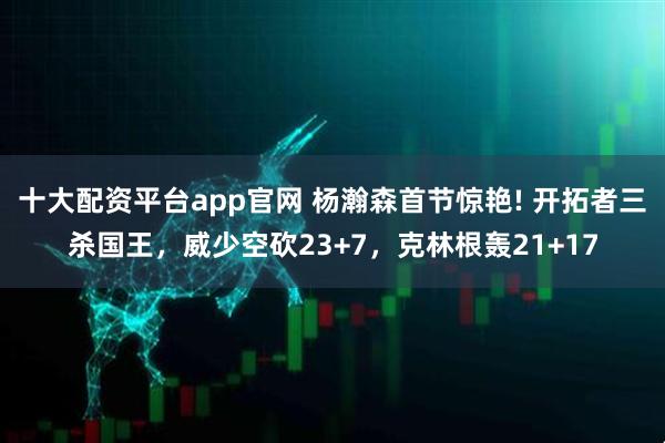 十大配资平台app官网 杨瀚森首节惊艳! 开拓者三杀国王，威少空砍23+7，克林根轰21+17