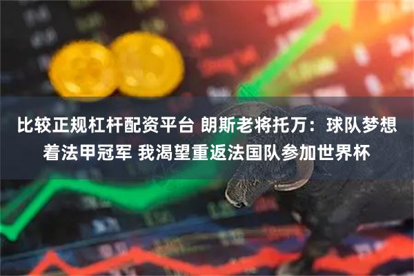 比较正规杠杆配资平台 朗斯老将托万：球队梦想着法甲冠军 我渴望重返法国队参加世界杯