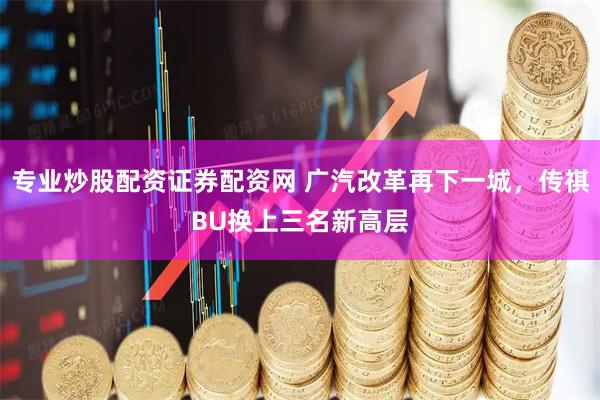 专业炒股配资证券配资网 广汽改革再下一城，传祺BU换上三名新高层