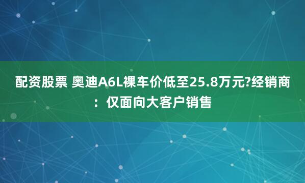 配资股票 奥迪A6L裸车价低至25.8万元?经销商：仅面向大客户销售