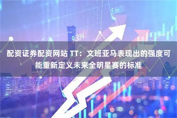 配资证券配资网站 TT：文班亚马表现出的强度可能重新定义未来全明星赛的标准