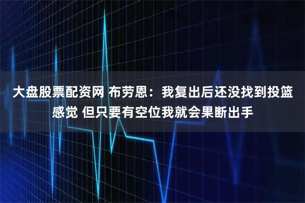 大盘股票配资网 布劳恩：我复出后还没找到投篮感觉 但只要有空位我就会果断出手