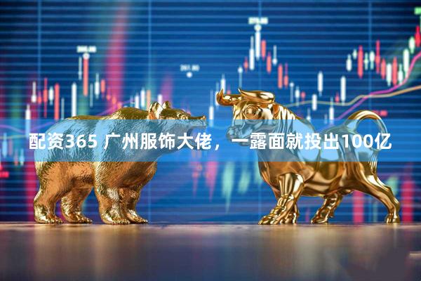 配资365 广州服饰大佬，一露面就投出100亿