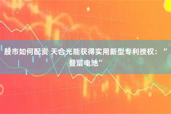 股市如何配资 天合光能获得实用新型专利授权：“叠层电池”