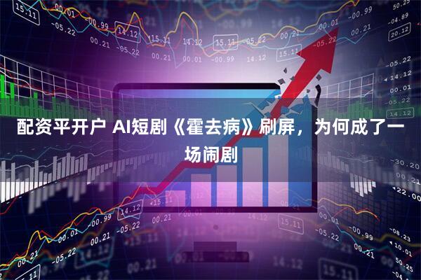配资平开户 AI短剧《霍去病》刷屏，为何成了一场闹剧