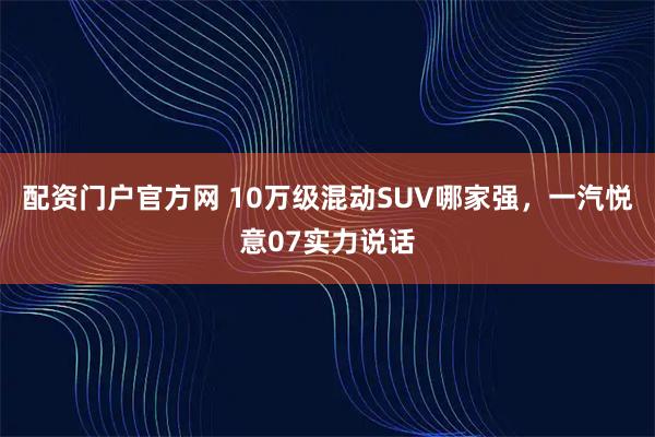 配资门户官方网 10万级混动SUV哪家强,一汽悦意07实力说话