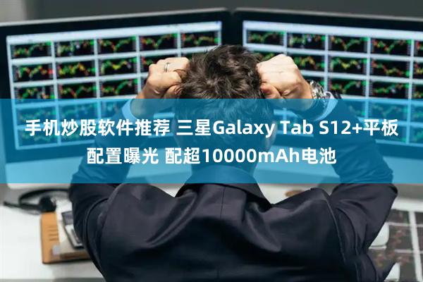 手机炒股软件推荐 三星Galaxy Tab S12+平板配置曝光 配超10000mAh电池