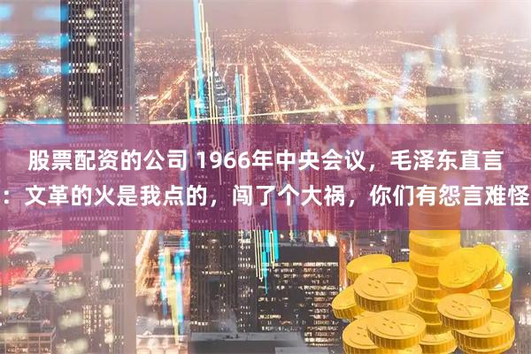 股票配资的公司 1966年中央会议,毛泽东直言:文革的火是我点的,闯了个大祸,你们有怨言难怪