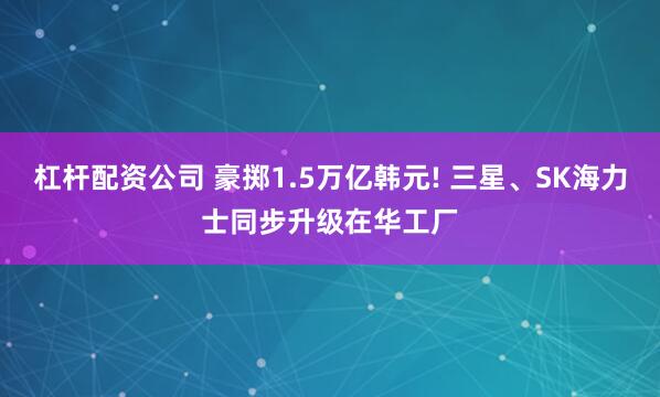 杠杆配资公司 豪掷1.5万亿韩元! 三星、SK海力士同步升级在华工厂