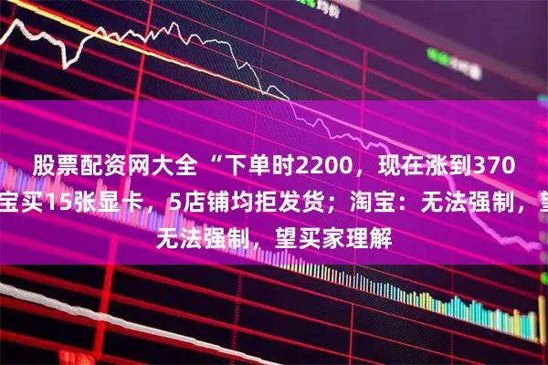 股票配资网大全 “下单时2200，现在涨到3700”，在淘宝买15张显卡，5店铺均拒发货；淘宝：无法强制，望买家理解