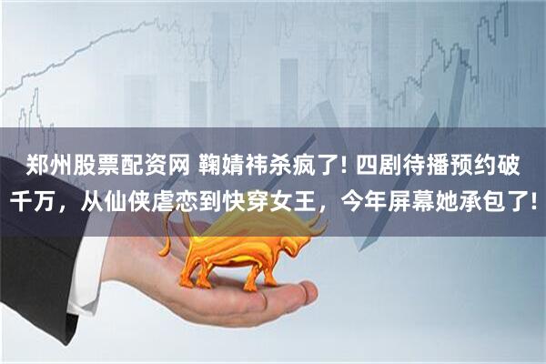 郑州股票配资网 鞠婧祎杀疯了! 四剧待播预约破千万，从仙侠虐恋到快穿女王，今年屏幕她承包了!