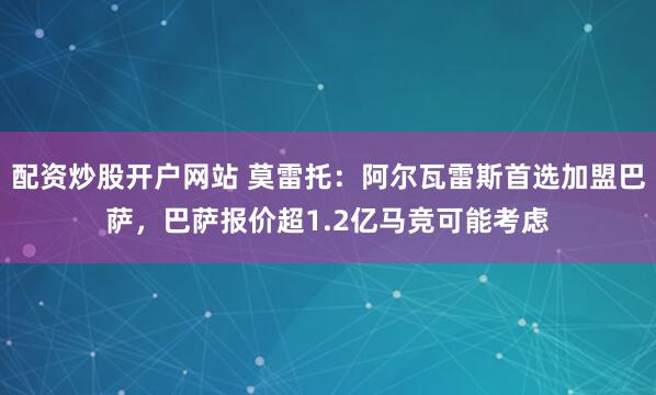 配资炒股开户网站 莫雷托:阿尔瓦雷斯首选加盟巴萨,巴萨报价超1.2亿马竞可能考虑