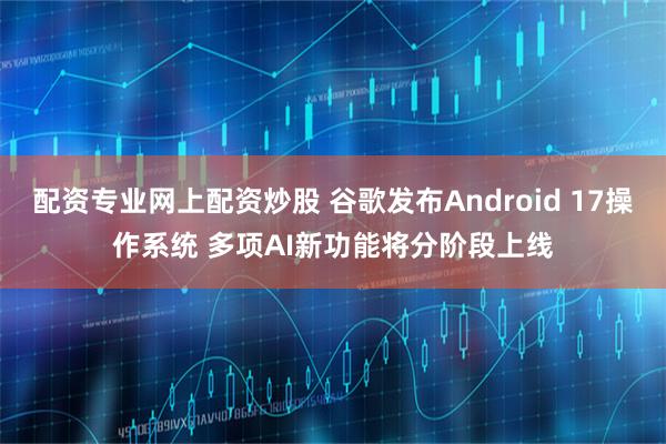 配资专业网上配资炒股 谷歌发布Android 17操作系统 多项AI新功能将分阶段上线