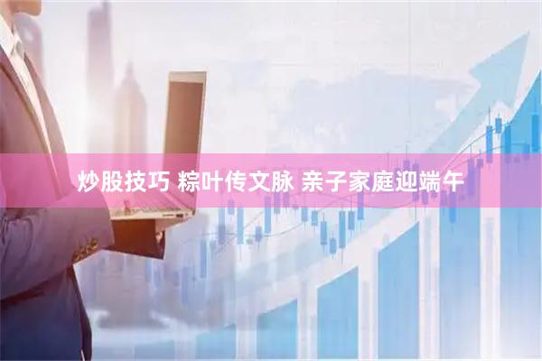 炒股技巧 粽叶传文脉 亲子家庭迎端午