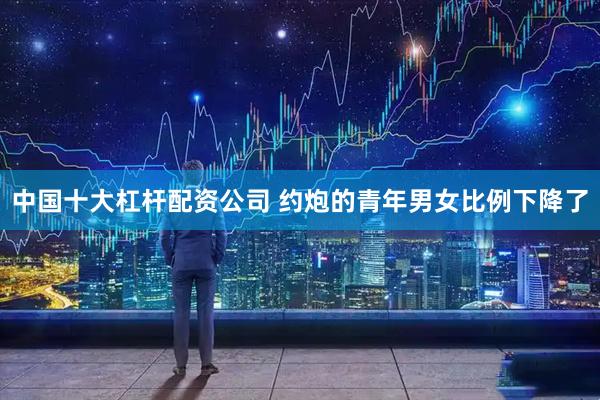 中国十大杠杆配资公司 约炮的青年男女比例下降了