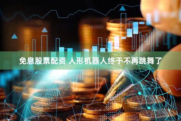 免息股票配资 人形机器人终于不再跳舞了